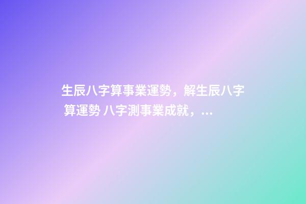 生辰八字算事業運勢，解生辰八字 算運勢 八字測事業成就，通過八字看事業！-第1張-觀點-玄機派